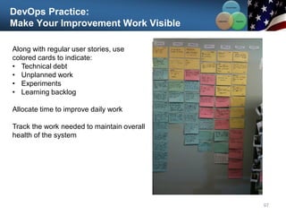 DevOps Practice:
Make Your Improvement Work Visible
97
Along with regular user stories, use
colored cards to indicate:
• Technical debt
• Unplanned work
• Experiments
• Learning backlog
Allocate time to improve daily work
Track the work needed to maintain overall
health of the system
Communication
Integration
Collaboration
 