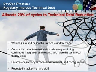 DevOps Practice:
Regularly Improve Technical Debt
98
Allocate 20% of cycles to Technical Debt Reduction
• Write tests to find misconfigurations – and fix them
• Constantly run automated static code analysis during
continuous integration and testing, and raise the bar in your
quality gates
• Enforce consistency in code, environments, and configurations
• Repeatedly tackle the hard stuff
Communication
Integration
Collaboration
 