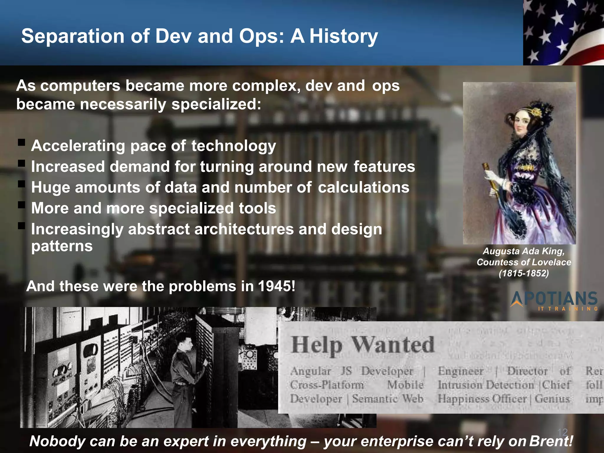 Separation of Dev and Ops: A History
As computers became more complex, dev and ops
became necessarily specialized:
 Accelerating pace of technology
 Increased demand for turning around new features
 Huge amounts of data and number of calculations
 More and more specialized tools
 Increasingly abstract architectures and design
patterns
12
Nobody can be an expert in everything – your enterprise can’t rely on Brent!
Augusta Ada King,
Countess of Lovelace
(1815-1852)
And these were the problems in 1945!
 