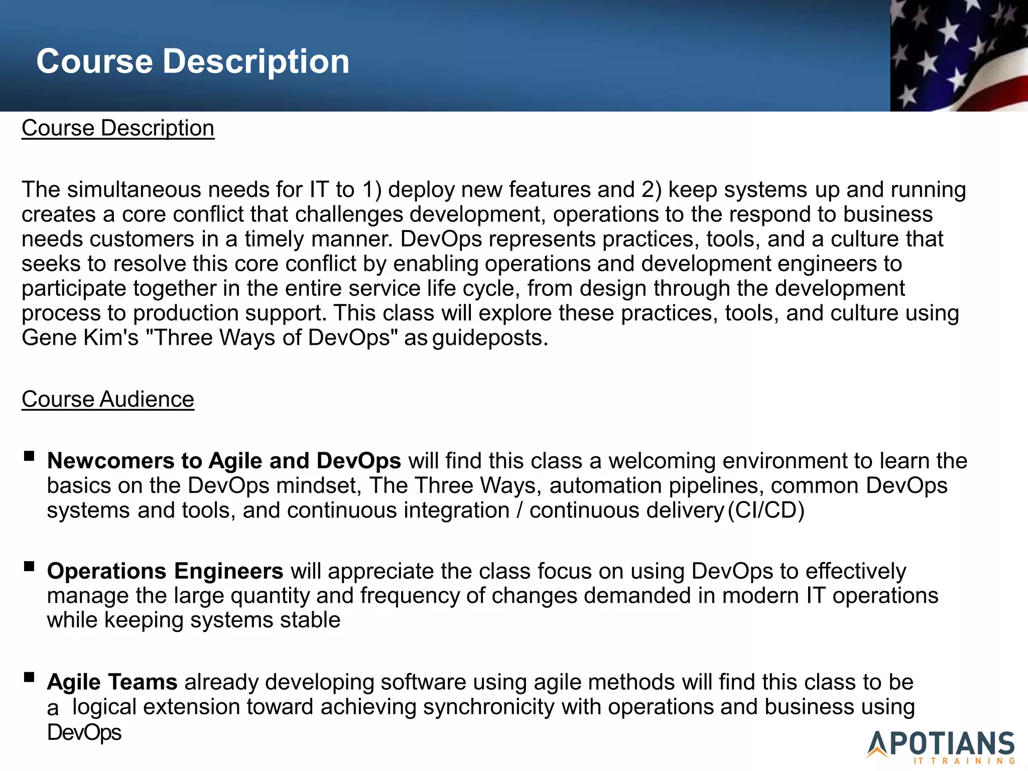 Course Description
Course Description
The simultaneous needs for IT to 1) deploy new features and 2) keep systems up and running
creates a core conflict that challenges development, operations to the respond to business
needs customers in a timely manner. DevOps represents practices, tools, and a culture that
seeks to resolve this core conflict by enabling operations and development engineers to
participate together in the entire service life cycle, from design through the development
process to production support. This class will explore these practices, tools, and culture using
Gene Kim's "Three Ways of DevOps" as guideposts.
Course Audience
 Newcomers to Agile and DevOps will find this class a welcoming environment to learn the
basics on the DevOps mindset, The Three Ways, automation pipelines, common DevOps
systems and tools, and continuous integration / continuous delivery(CI/CD)
 Operations Engineers will appreciate the class focus on using DevOps to effectively
manage the large quantity and frequency of changes demanded in modern IT operations
while keeping systems stable
 Agile Teams already developing software using agile methods will find this class to be
a logical extension toward achieving synchronicity with operations and business using
DevOps
 