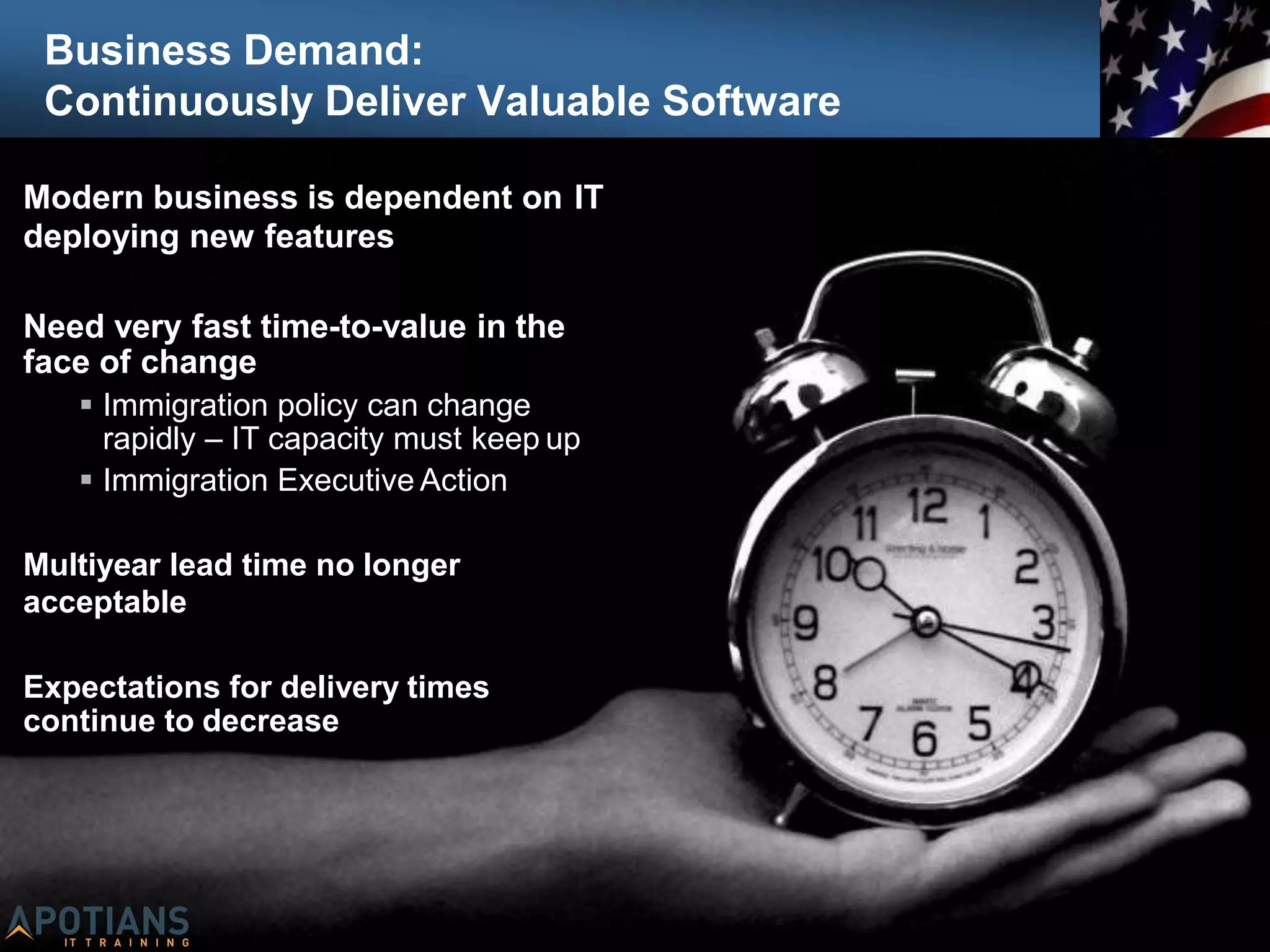 Business Demand:
Continuously Deliver Valuable Software
Modern business is dependent on IT
deploying new features
Need very fast time-to-value in the
face of change
 Immigration policy can change
rapidly – IT capacity must keep up
 Immigration Executive Action
Multiyear lead time no longer
acceptable
Expectations for delivery times
continue to decrease
 