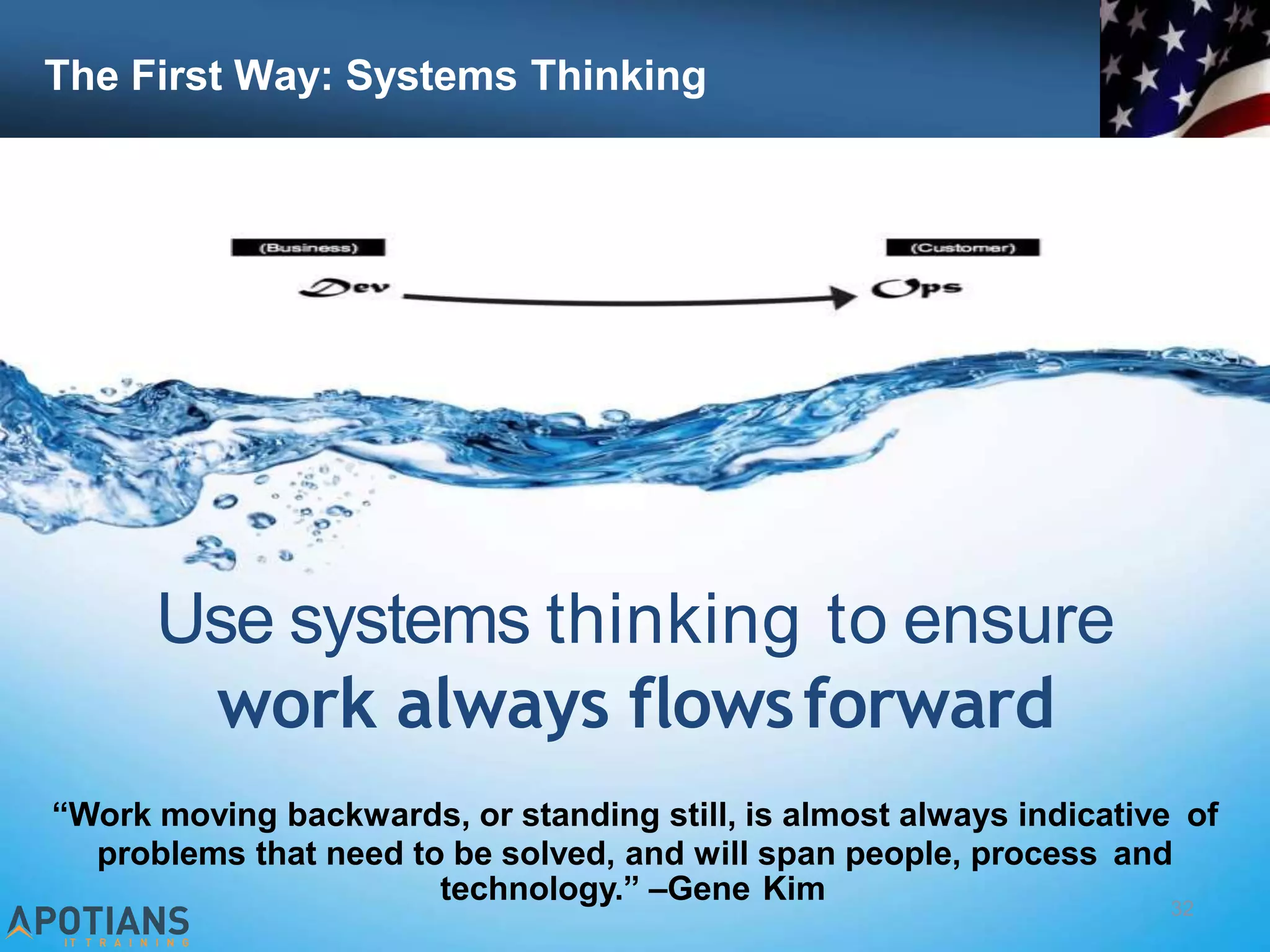 The First Way: Systems Thinking
32
Use systems thinking to ensure
work always flowsforward
“Work moving backwards, or standing still, is almost always indicative of
problems that need to be solved, and will span people, process and
technology.” –Gene Kim
 