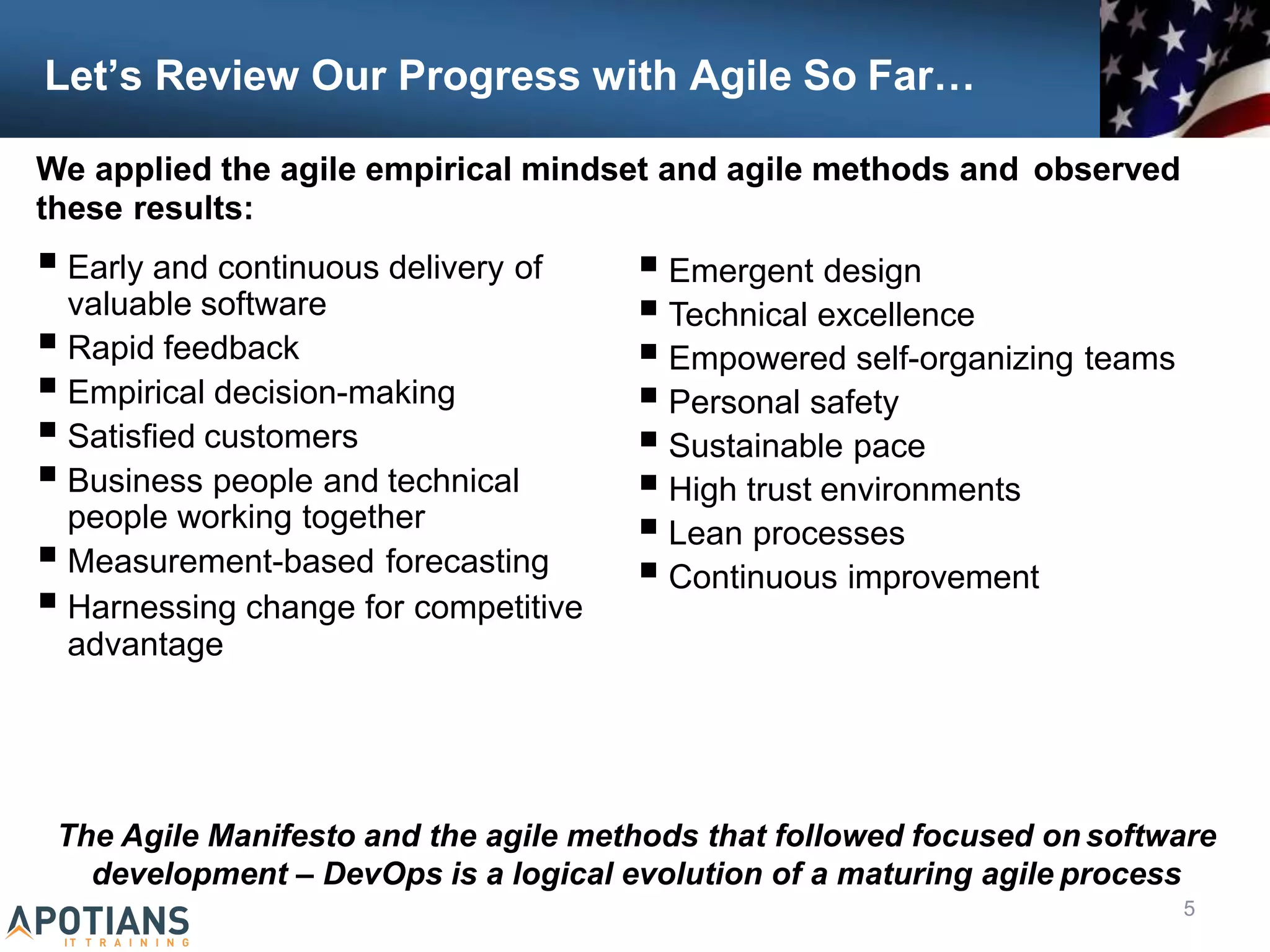 Let’s Review Our Progress with Agile So Far…
 Early and continuous delivery of
valuable software
 Rapid feedback
 Empirical decision-making
 Satisfied customers
 Business people and technical
people working together
 Measurement-based forecasting
 Harnessing change for competitive
advantage
The Agile Manifesto and the agile methods that followed focused on software
development – DevOps is a logical evolution of a maturing agile process
5
 Emergent design
 Technical excellence
 Empowered self-organizing teams
 Personal safety
 Sustainable pace
 High trust environments
 Lean processes
 Continuous improvement
We applied the agile empirical mindset and agile methods and observed
these results:
 
