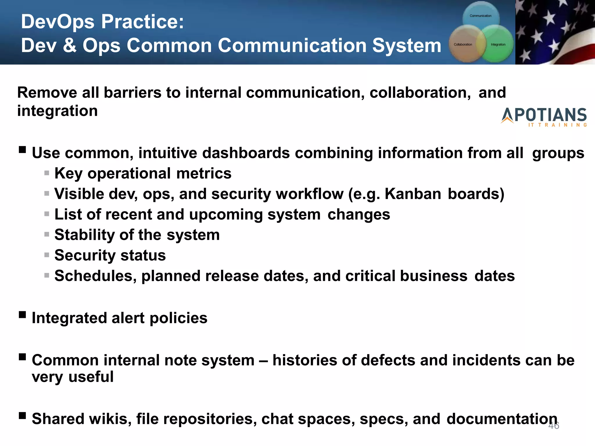 DevOps Practice:
Dev & Ops Common Communication System
Communication
Integration
Collaboration
46
Remove all barriers to internal communication, collaboration, and
integration
 Use common, intuitive dashboards combining information from all groups
 Key operational metrics
 Visible dev, ops, and security workflow (e.g. Kanban boards)
 List of recent and upcoming system changes
 Stability of the system
 Security status
 Schedules, planned release dates, and critical business dates
 Integrated alert policies
 Common internal note system – histories of defects and incidents can be
very useful
 Shared wikis, file repositories, chat spaces, specs, and documentation
 