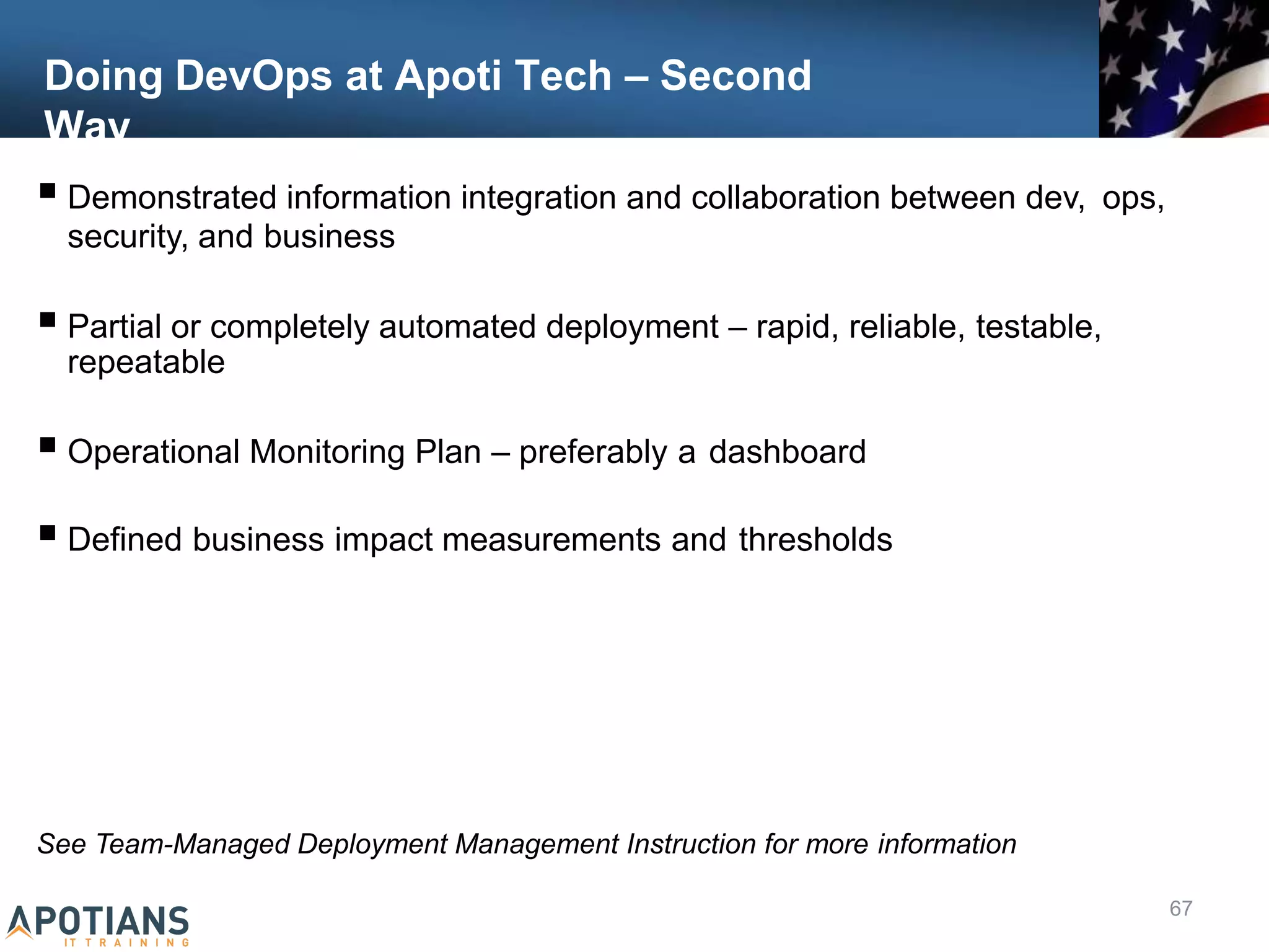 Doing DevOps at Apoti Tech – Second
Way
 Demonstrated information integration and collaboration between dev, ops,
security, and business
 Partial or completely automated deployment – rapid, reliable, testable,
repeatable
 Operational Monitoring Plan – preferably a dashboard
 Defined business impact measurements and thresholds
See Team-Managed Deployment Management Instruction for more information
67
 