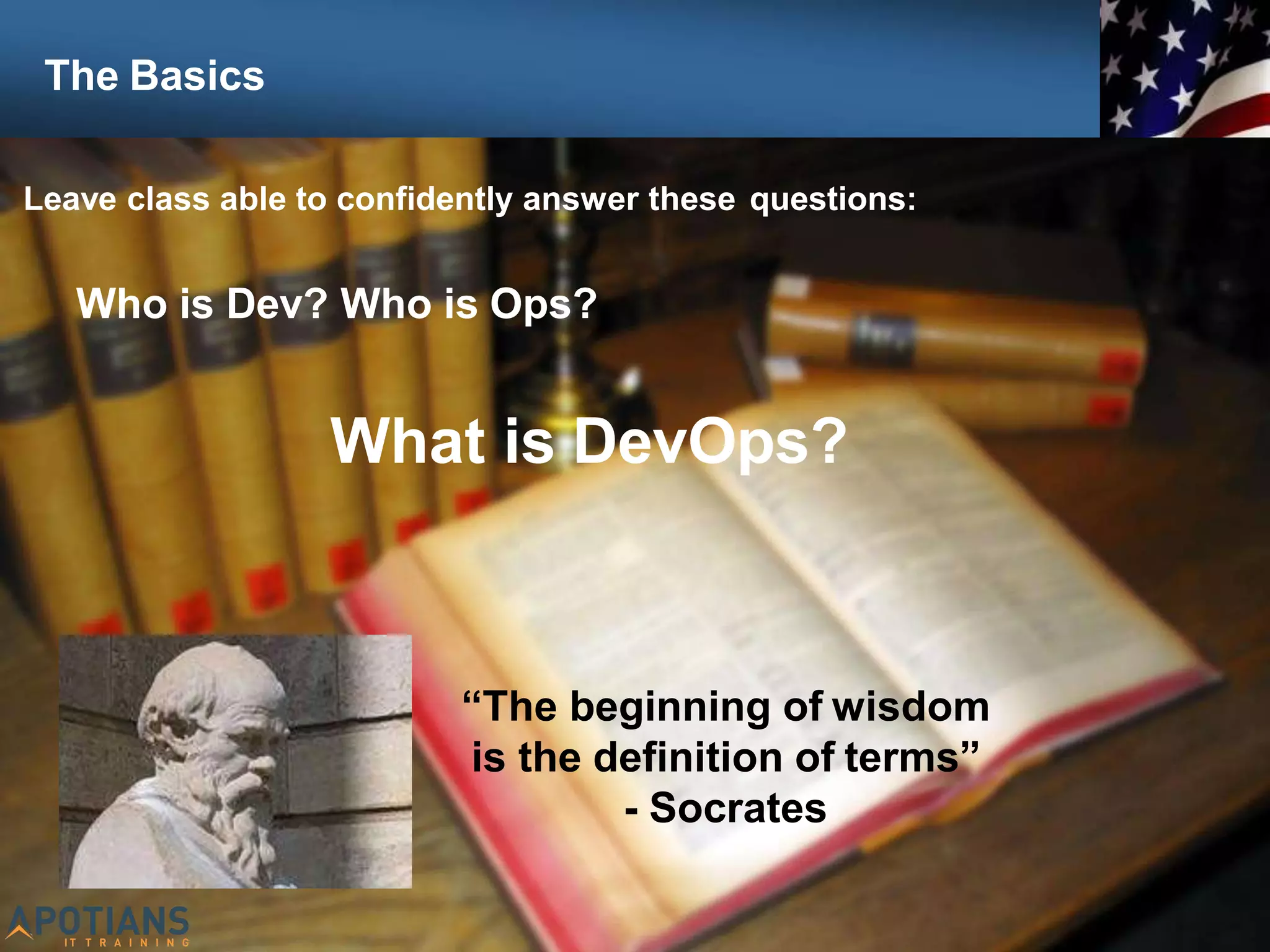 7
Leave class able to confidently answer these questions:
Who is Dev? Who is Ops?
What is DevOps?
“The beginning of wisdom
is the definition of terms”
- Socrates
The Basics
 