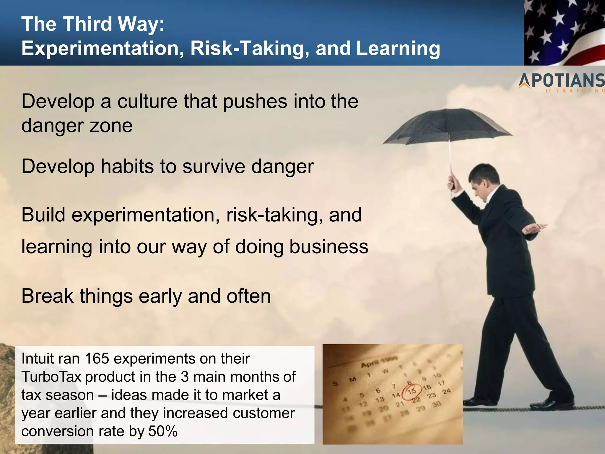 The Third Way:
Experimentation, Risk-Taking, and Learning
93
Develop a culture that pushes into the
danger zone
Develop habits to survive danger
Build experimentation, risk-taking, and
learning into our way of doing business
Break things early and often
Intuit ran 165 experiments on their
TurboTax product in the 3 main months of
tax season – ideas made it to market a
year earlier and they increased customer
conversion rate by 50%
 