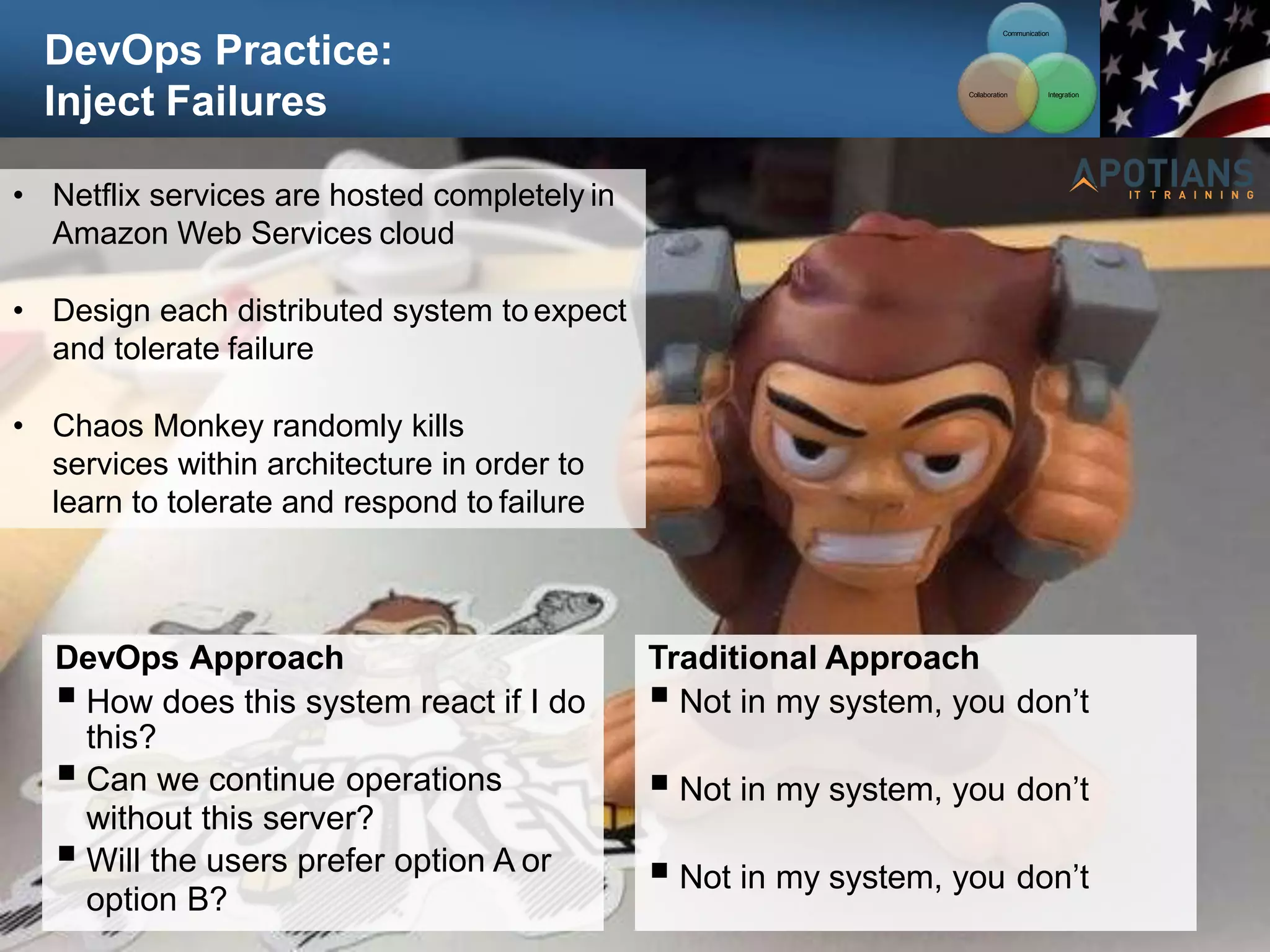DevOps Practice:
Inject Failures
96
• Netflix services are hosted completely in
Amazon Web Services cloud
• Design each distributed system to expect
and tolerate failure
• Chaos Monkey randomly kills
services within architecture in order to
learn to tolerate and respond to failure
DevOps Approach
 How does this system react if I do
this?
 Can we continue operations
without this server?
 Will the users prefer option A or
option B?
Traditional Approach
 Not in my system, you don’t
 Not in my system, you don’t
 Not in my system, you don’t
Communication
Integration
Collaboration
 