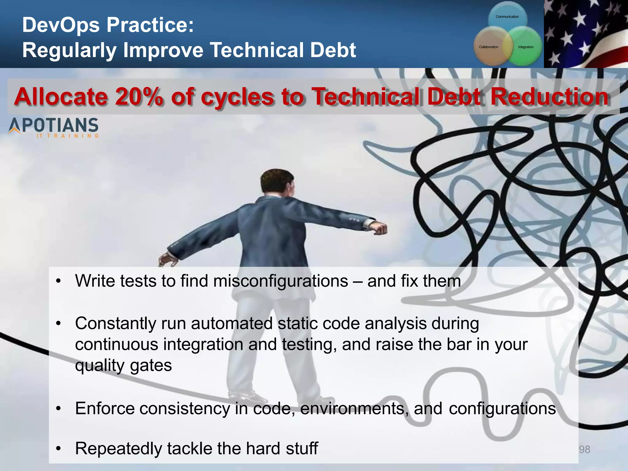 DevOps Practice:
Regularly Improve Technical Debt
98
Allocate 20% of cycles to Technical Debt Reduction
• Write tests to find misconfigurations – and fix them
• Constantly run automated static code analysis during
continuous integration and testing, and raise the bar in your
quality gates
• Enforce consistency in code, environments, and configurations
• Repeatedly tackle the hard stuff
Communication
Integration
Collaboration
 