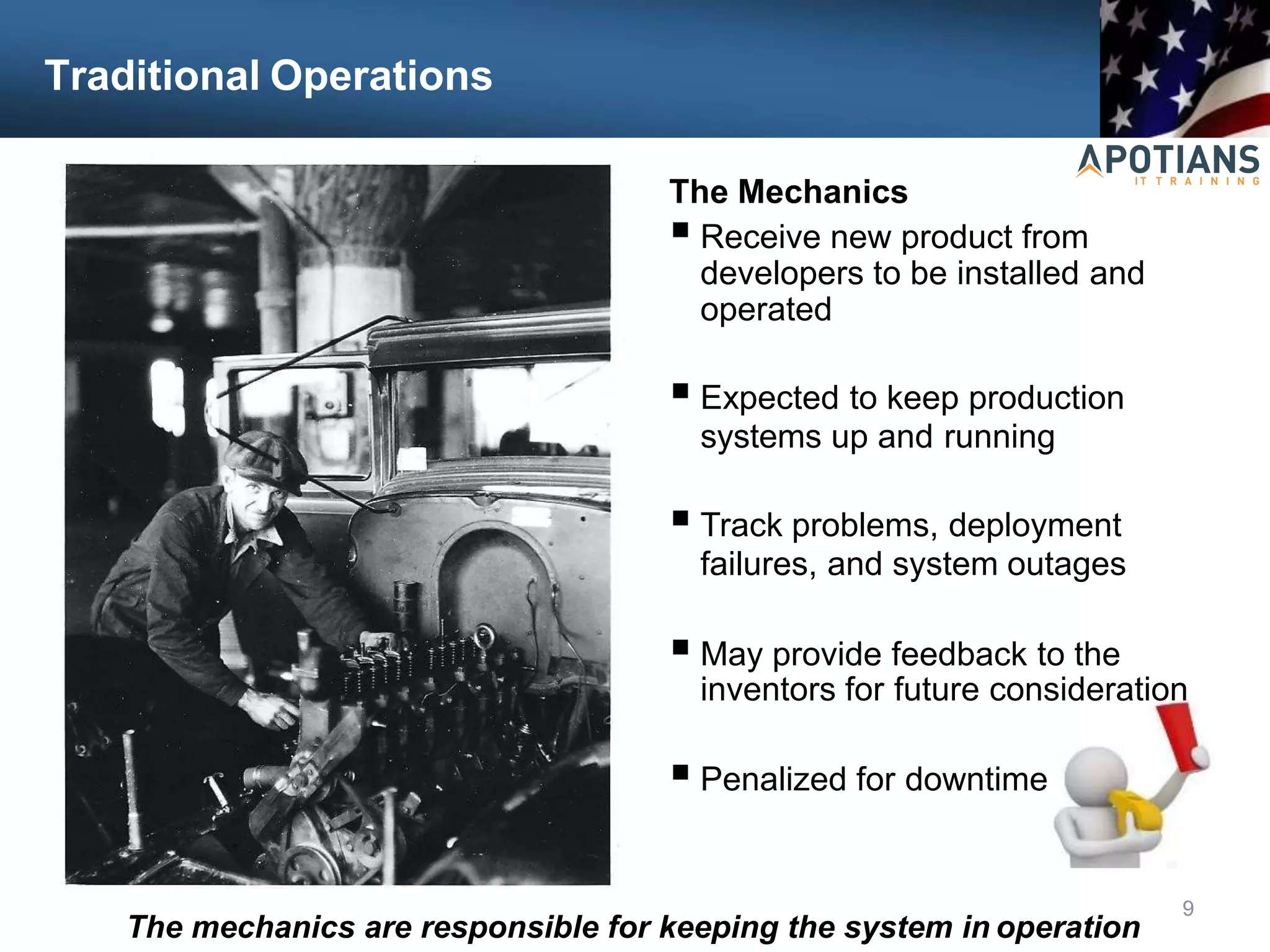 Traditional Operations
The Mechanics
 Receive new product from
developers to be installed and
operated
 Expected to keep production
systems up and running
 Track problems, deployment
failures, and system outages
 May provide feedback to the
inventors for future consideration
 Penalized for downtime
9
The mechanics are responsible for keeping the system in operation
 