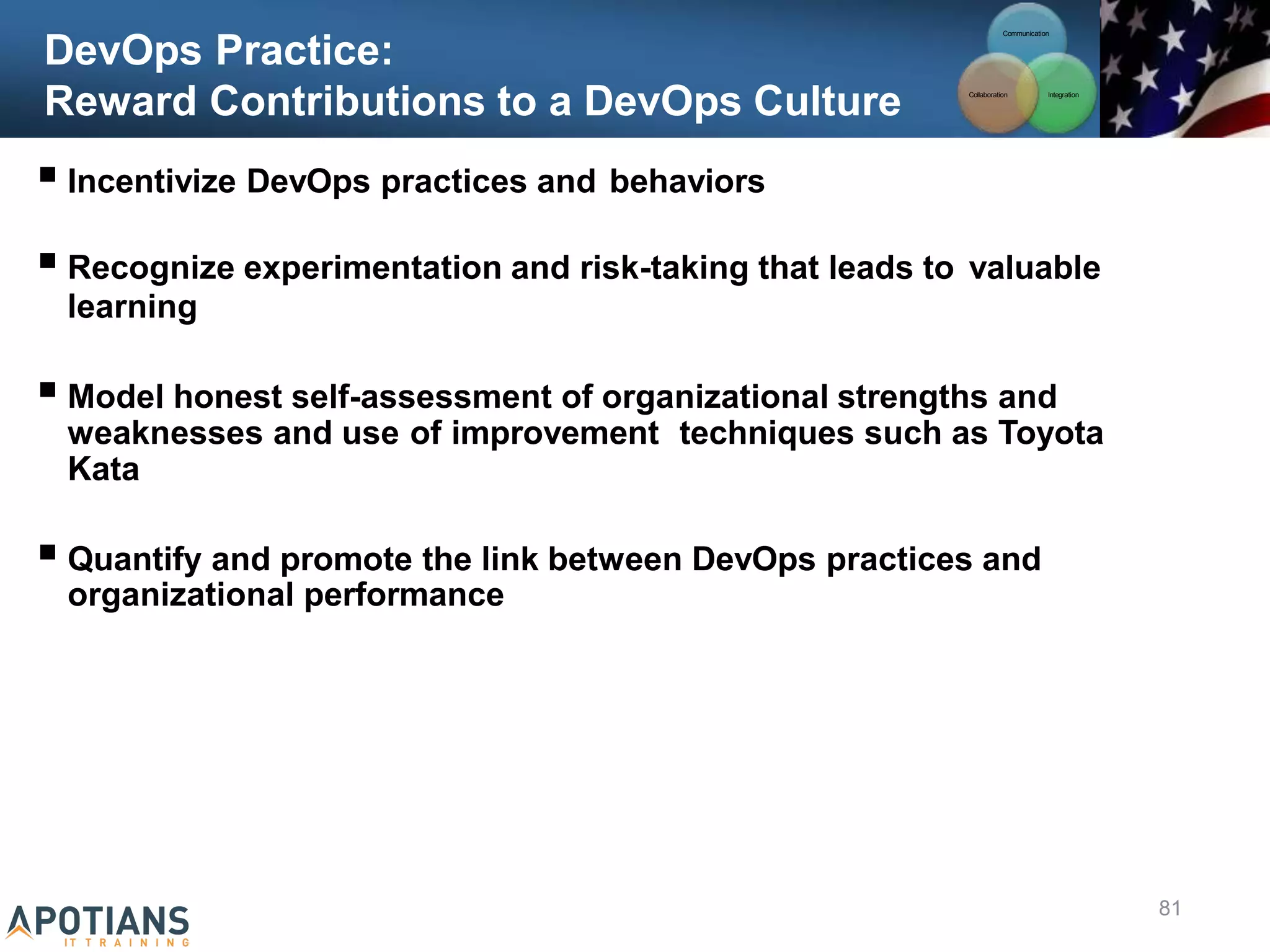 DevOps Practice:
Reward Contributions to a DevOps Culture
 Incentivize DevOps practices and behaviors
 Recognize experimentation and risk-taking that leads to valuable
learning
 Model honest self-assessment of organizational strengths and
weaknesses and use of improvement techniques such as Toyota
Kata
 Quantify and promote the link between DevOps practices and
organizational performance
Communication
Integration
Collaboration
81
 