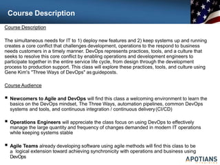 Course Description
Course Description
The simultaneous needs for IT to 1) deploy new features and 2) keep systems up and running
creates a core conflict that challenges development, operations to the respond to business
needs customers in a timely manner. DevOps represents practices, tools, and a culture that
seeks to resolve this core conflict by enabling operations and development engineers to
participate together in the entire service life cycle, from design through the development
process to production support. This class will explore these practices, tools, and culture using
Gene Kim's "Three Ways of DevOps" as guideposts.
Course Audience
 Newcomers to Agile and DevOps will find this class a welcoming environment to learn the
basics on the DevOps mindset, The Three Ways, automation pipelines, common DevOps
systems and tools, and continuous integration / continuous delivery(CI/CD)
 Operations Engineers will appreciate the class focus on using DevOps to effectively
manage the large quantity and frequency of changes demanded in modern IT operations
while keeping systems stable
 Agile Teams already developing software using agile methods will find this class to be
a logical extension toward achieving synchronicity with operations and business using
DevOps
 