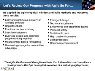 Let’s Review Our Progress with Agile So Far…
 Early and continuous delivery of
valuable software
 Rapid feedback
 Empirical decision-making
 Satisfied customers
 Business people and technical
people working together
 Measurement-based forecasting
 Harnessing change for competitive
advantage
The Agile Manifesto and the agile methods that followed focused on software
development – DevOps is a logical evolution of a maturing agile process
5
 Emergent design
 Technical excellence
 Empowered self-organizing teams
 Personal safety
 Sustainable pace
 High trust environments
 Lean processes
 Continuous improvement
We applied the agile empirical mindset and agile methods and observed
these results:
 