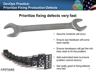 DevOps Practice:
Prioritize Fixing Production Defects
Prioritize fixing defects very fast
63
• Assume incidents will occur
• Ensure ops feedback will come
back rapidly
• Ensure developers will get the info
they need to fix the problem
• Add automated tests to ensure
problem cannot reoccur
• Get really good at fixing defects
very fast
Communication
Integration
Collaboration
 