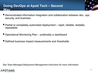 Doing DevOps at Apoti Tech – Second
Way
 Demonstrated information integration and collaboration between dev, ops,
security, and business
 Partial or completely automated deployment – rapid, reliable, testable,
repeatable
 Operational Monitoring Plan – preferably a dashboard
 Defined business impact measurements and thresholds
See Team-Managed Deployment Management Instruction for more information
67
 