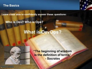 7
Leave class able to confidently answer these questions:
Who is Dev? Who is Ops?
What is DevOps?
“The beginning of wisdom
is the definition of terms”
- Socrates
The Basics
 