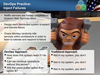 DevOps Practice:
Inject Failures
96
• Netflix services are hosted completely in
Amazon Web Services cloud
• Design each distributed system to expect
and tolerate failure
• Chaos Monkey randomly kills
services within architecture in order to
learn to tolerate and respond to failure
DevOps Approach
 How does this system react if I do
this?
 Can we continue operations
without this server?
 Will the users prefer option A or
option B?
Traditional Approach
 Not in my system, you don’t
 Not in my system, you don’t
 Not in my system, you don’t
Communication
Integration
Collaboration
 