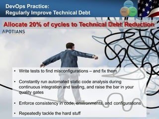 DevOps Practice:
Regularly Improve Technical Debt
98
Allocate 20% of cycles to Technical Debt Reduction
• Write tests to find misconfigurations – and fix them
• Constantly run automated static code analysis during
continuous integration and testing, and raise the bar in your
quality gates
• Enforce consistency in code, environments, and configurations
• Repeatedly tackle the hard stuff
Communication
Integration
Collaboration
 