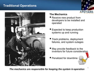 Traditional Operations
The Mechanics
 Receive new product from
developers to be installed and
operated
 Expected to keep production
systems up and running
 Track problems, deployment
failures, and system outages
 May provide feedback to the
inventors for future consideration
 Penalized for downtime
9
The mechanics are responsible for keeping the system in operation
 