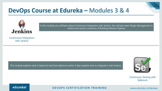DEVOPS CERTIFICATION TRAINING www.edureka.co/devops
DevOps Course at Edureka – Modules 3 & 4
Continuous Integration
with Jenkins
Continuous Testing with
Selenium
In this module you will learn about Continuous Integration with Jenkins. You will also learn Plugin Management in
Jenkins and various scenarios of Building Delivery Pipeline.
This module explains what is Selenium and how Selenium works. It also explains how to integrate it with Jenkins
 