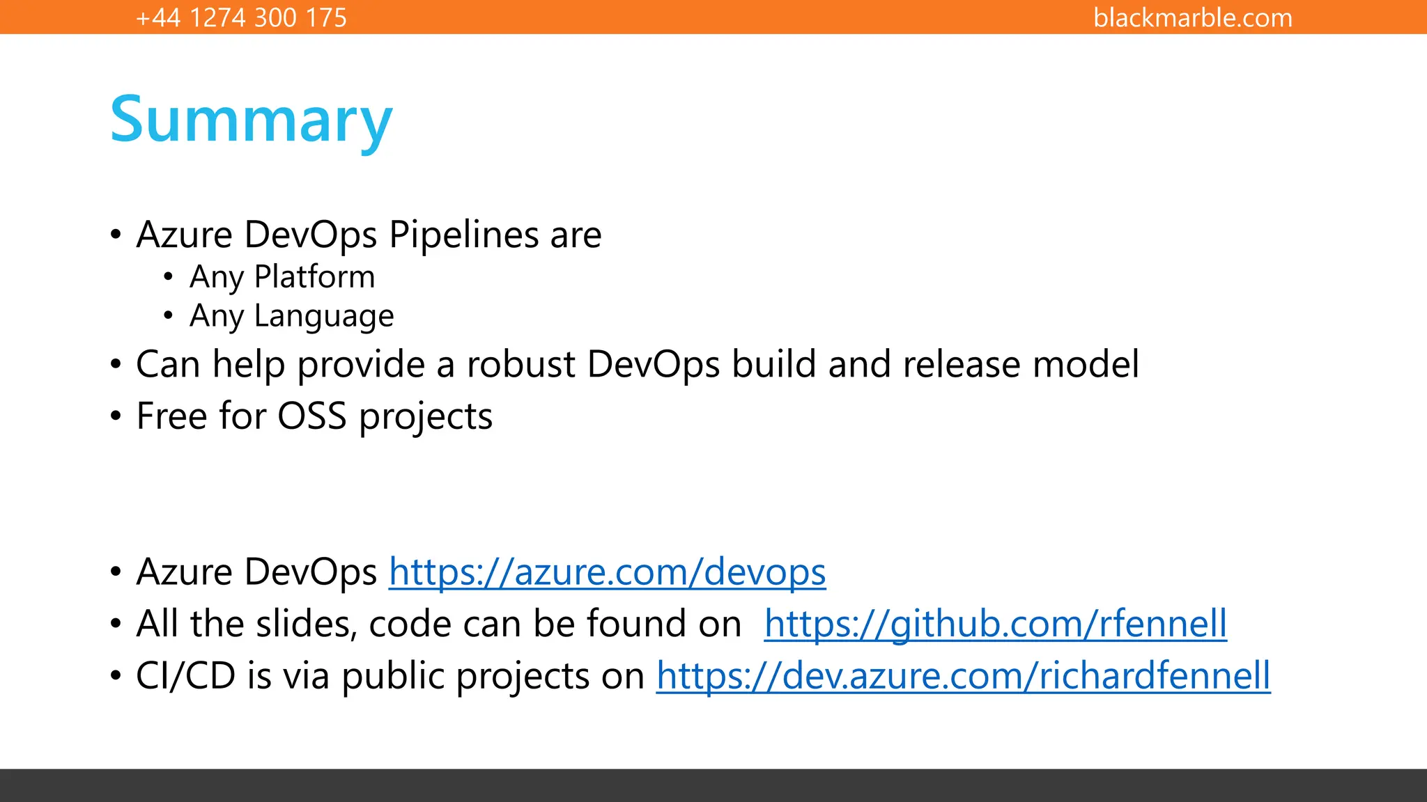 +44 1274 300 175 blackmarble.com
Summary
• Azure DevOps Pipelines are
• Any Platform
• Any Language
• Can help provide a robust DevOps build and release model
• Free for OSS projects
• Azure DevOps https://azure.com/devops
• All the slides, code can be found on https://github.com/rfennell
• CI/CD is via public projects on https://dev.azure.com/richardfennell
 