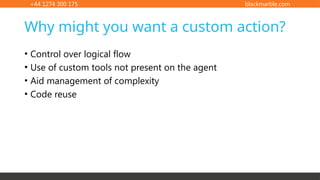 +44 1274 300 175 blackmarble.com
• Control over logical flow
• Use of custom tools not present on the agent
• Aid management of complexity
• Code reuse
Why might you want a custom action?
 