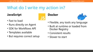 +44 1274 300 175 blackmarble.com
What do I write my action in?
JavaScript
• Fast to load
• Runs directly on Agent
• SDK for Workflows API
• Templates available
• But requires correct setup
• Flexible, any tools any language
• Built at runtime or loaded from
Docker Registry
• Consistent results
• Slower to start
Docker
 