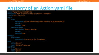 +44 1274 300 175 blackmarble.com
Anatomy of an Action.yaml file
name: 'Apply Version to JSON file'
description: 'Adds a version number to a field in a JSON file'
author: 'Richard Fennell'
inputs:
Path:
description: 'Source folder Filter (folder under GITHUB_WORKSPACE)'
default: ''
required: false
VersionNumber:
description: 'Version Number'
default: ''
required: true
outputs:
FileUpdated:
description: 'The name of the file updated'
runs:
using: 'node12'
main: 'lib/main.js'
branding:
icon: 'file-text'
color: 'green'
runs:
using: ’docker'
main: ’dockerfile'
runs:
using: ’docker'
main: ’docker://image:tag'
 