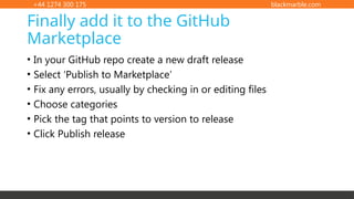 +44 1274 300 175 blackmarble.com
• In your GitHub repo create a new draft release
• Select ‘Publish to Marketplace’
• Fix any errors, usually by checking in or editing files
• Choose categories
• Pick the tag that points to version to release
• Click Publish release
Finally add it to the GitHub
Marketplace
 