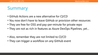 +44 1274 300 175 blackmarble.com
• GitHub Actions are a new alternative for CI/CD
• You now don’t have to leave GitHub or provision other resources
• They are free for OSS and pay-per-minute for private repo
• They are not as rich in features as Azure DevOps Pipelines, yet…
• Also, remember they are not limited to CI/CD
• They can trigger a workflow on any GitHub event
Summary
 