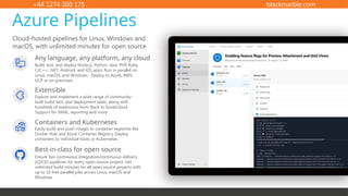 +44 1274 300 175 blackmarble.com
Cloud-hosted pipelines for Linux, Windows and
macOS, with unlimited minutes for open source
Azure Pipelines
Any language, any platform, any cloud
Build, test, and deploy Node.js, Python, Java, PHP, Ruby,
C/C++, .NET, Android, and iOS apps. Run in parallel on
Linux, macOS, and Windows. Deploy to Azure, AWS,
GCP or on-premises
Extensible
Explore and implement a wide range of community-
built build, test, and deployment tasks, along with
hundreds of extensions from Slack to SonarCloud.
Support for YAML, reporting and more
Best-in-class for open source
Ensure fast continuous integration/continuous delivery
(CI/CD) pipelines for every open source project. Get
unlimited build minutes for all open source projects with
up to 10 free parallel jobs across Linux, macOS and
Windows
Containers and Kubernetes
Easily build and push images to container registries like
Docker Hub and Azure Container Registry. Deploy
containers to individual hosts or Kubernetes.
 