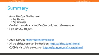 +44 1274 300 175 blackmarble.com
Summary
• Azure DevOps Pipelines are
• Any Platform
• Any Language
• Can help provide a robust DevOps build and release model
• Free for OSS projects
• Azure DevOps https://azure.com/devops
• All the slides, code can be found on https://github.com/rfennell
• CI/CD is via public projects on https://dev.azure.com/richardfennell
 