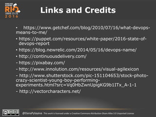 @DanaPylayeva This work is licensed under a Creative Commons Attribution-Share Alike 3.0 Unported License
Links and Credits
• https://www.getchef.com/blog/2010/07/16/what-devops-
means-to-me/
• https://puppet.com/resources/white-paper/2016-state-of-
devops-report
• https://blog.newrelic.com/2014/05/16/devops-name/
• http://continuousdelivery.com/
- https://pixabay.com/
- http://www.innolution.com/resources/visual-agilexicon
- http://www.shutterstock.com/pic-151104653/stock-photo-
crazy-scientist-young-boy-performing-
experiments.html?src=Vq0HbZwnUpigKG9b1ITx_A-1-1
- http://vectorcharacters.net/
 