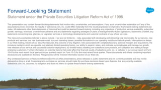 This presentation may contain forward-looking statements that involve risks, uncertainties, and assumptions. If any such uncertainties materialize or if any of the
assumptions proves incorrect, the results of salesforce.com, inc. could differ materially from the results expressed or implied by the forward-looking statements we
make. All statements other than statements of historical fact could be deemed forward-looking, including any projections of product or service availability, subscriber
growth, earnings, revenues, or other financial items and any statements regarding strategies or plans of management for future operations, statements of belief, any
statements concerning new, planned, or upgraded services or technology developments and customer contracts or use of our services.
The risks and uncertainties referred to above include – but are not limited to – risks associated with developing and delivering new functionality for our service, new
products and services, our new business model, our past operating losses, possible fluctuations in our operating results and rate of growth, interruptions or delays
in our Web hosting, breach of our security measures, the outcome of any litigation, risks associated with completed and any possible mergers and acquisitions, the
immature market in which we operate, our relatively limited operating history, our ability to expand, retain, and motivate our employees and manage our growth,
new releases of our service and successful customer deployment, our limited history reselling non-salesforce.com products, and utilization and selling to larger
enterprise customers. Further information on potential factors that could affect the financial results of salesforce.com, inc. is included in our annual report on Form
10-K for the most recent fiscal year and in our quarterly report on Form 10-Q for the most recent fiscal quarter. These documents and others containing important
disclosures are available on the SEC Filings section of the Investor Information section of our Web site.
Any unreleased services or features referenced in this or other presentations, press releases or public statements are not currently available and may not be
delivered on time or at all. Customers who purchase our services should make the purchase decisions based upon features that are currently available.
Salesforce.com, inc. assumes no obligation and does not intend to update these forward-looking statements.
Forward-Looking Statement
Statement under the Private Securities Litigation Reform Act of 1995
 