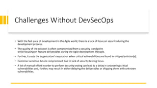 Challenges Without DevSecOps
• With the fast pace of development in the Agile world, there is a lack of focus on security during the
development process.
• The quality of the solution is often compromised from a security standpoint
while focusing on feature deliverables during the Agile development lifecycle.
• Further, it costs the organization's reputation when critical vulnerabilities are found in shipped solution(s).
• Customer sensitive data is compromised due to lack of security testing focus.
• A lot of manual effort in order to perform security testing can lead to a delay in uncovering critical
vulnerabilities and, further, may result in either delaying the deliverables or shipping them with unknown
vulnerabilities.
 