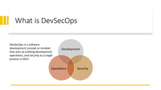 What is DevSecOps
Development
SecurityOperations
DevSecOps is a software
development concept or mindset
that aims at unifying development,
operations, and security as a single
process in SDLC.
 