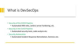 What is DevSecOps
• Security of the CI/CD Pipeline
• Automated IAM roles, Jenkins server hardening, etc.
• Security in the CI/CD Pipeline
• Automated security tests, code analysis etc.
• Security Automation
• Automated Incident Response Remediation, forensics etc.
 
