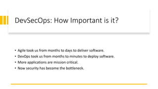 DevSecOps: How Important is it?
• Agile took us from months to days to deliver software.
• DevOps took us from months to minutes to deploy software.
• More applications are mission critical.
• Now security has become the bottleneck.
 