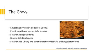 The Gravy
• Educating developers on Secure Coding
• Practices with workshops, talk, lessons
• Secure Coding Standards
• Responsible Disclosures
• Secure Code Library and other reference materials, creating custom tools
Pushing Left, Like a Boss, Tanya Janca, DevSecCon 2018 Singapore
 