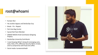 root@whoami
• Kunwar Atul
• Yet another Appsec and DevSecOps Guy
• Break – Fix – Repeat
• Part time Bug Hunter
• Synack Red Team Member
• OWASP MASVS Hindi Contributor (Ongoing
Project)
• DevSecOps University Contributor
• I Love Knowing What’s Going On (emerging vulns,
tools, PoC), CTFs, Offensive Security Work, Cricket,
and no compromise with food and coffee.
• Social media- kunwaratulhax0r
 