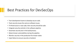 Best Practices for DevSecOps
• Train development teams to develop secure code.
• Track security issues the same as software issues.
• If infrastructure is now code, then security should be code.
• Integrate security controls in the software pipeline.
• Automate security test in the build process.
• Detect known vulnerabilities during the pipeline.
• Monitor security in the production for known states
• Inject failure to ensure security is hardend.
 