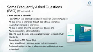 2. How secure is devToM?
- devToM API are all cloud-based and hosted on Microsoft Azure so:
All data at rest is encrypted through 256-bit AES encryption
(a very high standard of encryption)
All data in transit (moving between user devices and
Azure datacenters) adheres to IEEE
802.1AE MAC Security and encrypted transport protocols (TLS)
Standards
Guaranteed by MS Azure SLA
Highly scalable (up - stronger server, out - more servers)
Business Intelligence data is all on-premise and is not uploaded
to the cloud.
Some Frequently Asked Questions
(FAQ) (Continued...)
 