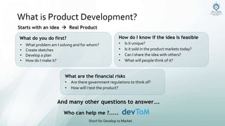 What is Product Development?
What do you do first?
• What problem am I solving and for whom?
• Create sketches
• Develop a plan
• How do I make it?
How do I know if the idea is feasible
• Is it unique?
• Is it sold in the product markets today?
• Can I share the idea with others?
• What will people think of it?
What are the financial risks
• Are there government regulations to think of?
• How will I test the product?
And many other questions to answer….
Who can help me ?..... devToM
Short for Develop to Market
Starts with an idea  Real Product
 