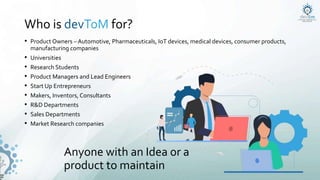 Who is devToM for?
• Product Owners – Automotive, Pharmaceuticals, IoT devices, medical devices, consumer products,
manufacturing companies
• Universities
• Research Students
• Product Managers and Lead Engineers
• Start Up Entrepreneurs
• Makers, Inventors, Consultants
• R&D Departments
• Sales Departments
• Market Research companies
Anyone with an Idea or a
product to maintain
 