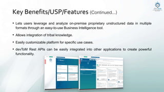 Key Benefits/USP/Features (Continued...)
• Lets users leverage and analyze on-premise proprietary unstructured data in multiple
formats through an easy-to-use Business Intelligence tool.
• Allows integration of tribal knowledge.
• Easily customizable platform for specific use cases.
• devToM Rest APIs can be easily integrated into other applications to create powerful
functionality.
 