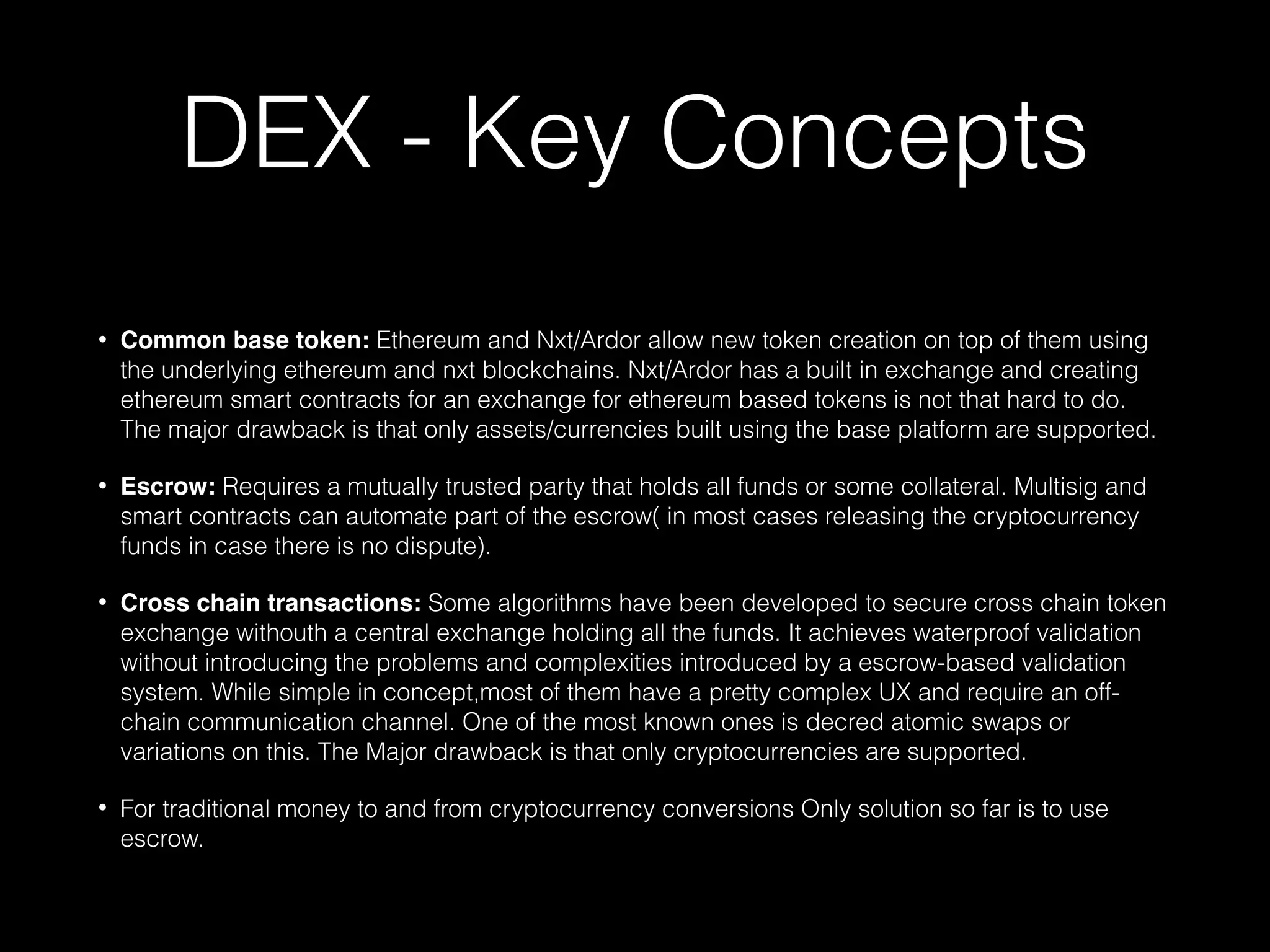 DEX - Key Concepts
• Common base token: Ethereum and Nxt/Ardor allow new token creation on top of them using
the underlying ethereum and nxt blockchains. Nxt/Ardor has a built in exchange and creating
ethereum smart contracts for an exchange for ethereum based tokens is not that hard to do.
The major drawback is that only assets/currencies built using the base platform are supported.
• Escrow: Requires a mutually trusted party that holds all funds or some collateral. Multisig and
smart contracts can automate part of the escrow( in most cases releasing the cryptocurrency
funds in case there is no dispute).
• Cross chain transactions: Some algorithms have been developed to secure cross chain token
exchange withouth a central exchange holding all the funds. It achieves waterproof validation
without introducing the problems and complexities introduced by a escrow-based validation
system. While simple in concept,most of them have a pretty complex UX and require an off-
chain communication channel. One of the most known ones is decred atomic swaps or
variations on this. The Major drawback is that only cryptocurrencies are supported.
• For traditional money to and from cryptocurrency conversions Only solution so far is to use
escrow.
 
