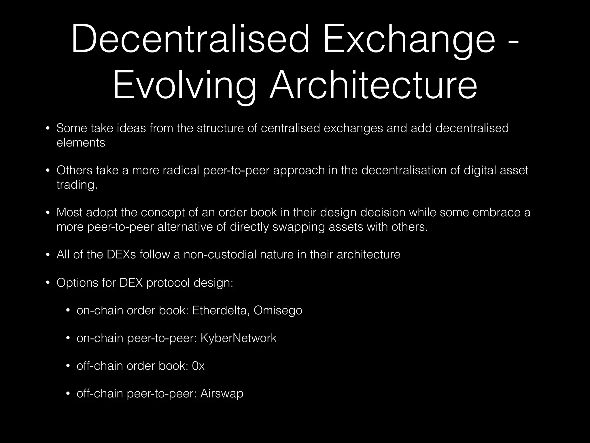 Decentralised Exchange -
Evolving Architecture
• Some take ideas from the structure of centralised exchanges and add decentralised
elements
• Others take a more radical peer-to-peer approach in the decentralisation of digital asset
trading.
• Most adopt the concept of an order book in their design decision while some embrace a
more peer-to-peer alternative of directly swapping assets with others.
• All of the DEXs follow a non-custodial nature in their architecture
• Options for DEX protocol design:
• on-chain order book: Etherdelta, Omisego
• on-chain peer-to-peer: KyberNetwork
• off-chain order book: 0x
• off-chain peer-to-peer: Airswap
 