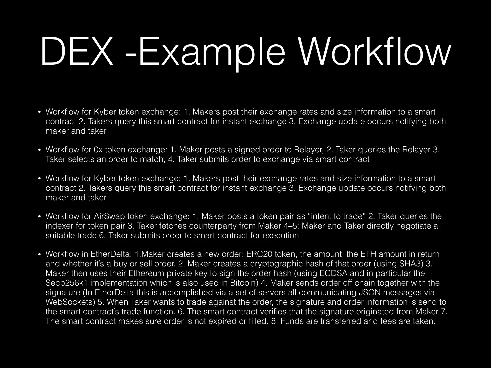 DEX -Example Workﬂow
• Workﬂow for Kyber token exchange: 1. Makers post their exchange rates and size information to a smart
contract 2. Takers query this smart contract for instant exchange 3. Exchange update occurs notifying both
maker and taker
• Workﬂow for 0x token exchange: 1. Maker posts a signed order to Relayer, 2. Taker queries the Relayer 3.
Taker selects an order to match, 4. Taker submits order to exchange via smart contract
• Workﬂow for Kyber token exchange: 1. Makers post their exchange rates and size information to a smart
contract 2. Takers query this smart contract for instant exchange 3. Exchange update occurs notifying both
maker and taker
• Workﬂow for AirSwap token exchange: 1. Maker posts a token pair as “intent to trade” 2. Taker queries the
indexer for token pair 3. Taker fetches counterparty from Maker 4–5: Maker and Taker directly negotiate a
suitable trade 6. Taker submits order to smart contract for execution
• Workﬂow in EtherDelta: 1.Maker creates a new order: ERC20 token, the amount, the ETH amount in return
and whether it’s a buy or sell order. 2. Maker creates a cryptographic hash of that order (using SHA3) 3.
Maker then uses their Ethereum private key to sign the order hash (using ECDSA and in particular the
Secp256k1 implementation which is also used in Bitcoin) 4. Maker sends order off chain together with the
signature (In EtherDelta this is accomplished via a set of servers all communicating JSON messages via
WebSockets) 5. When Taker wants to trade against the order, the signature and order information is send to
the smart contract’s trade function. 6. The smart contract veriﬁes that the signature originated from Maker 7.
The smart contract makes sure order is not expired or ﬁlled. 8. Funds are transferred and fees are taken.
 