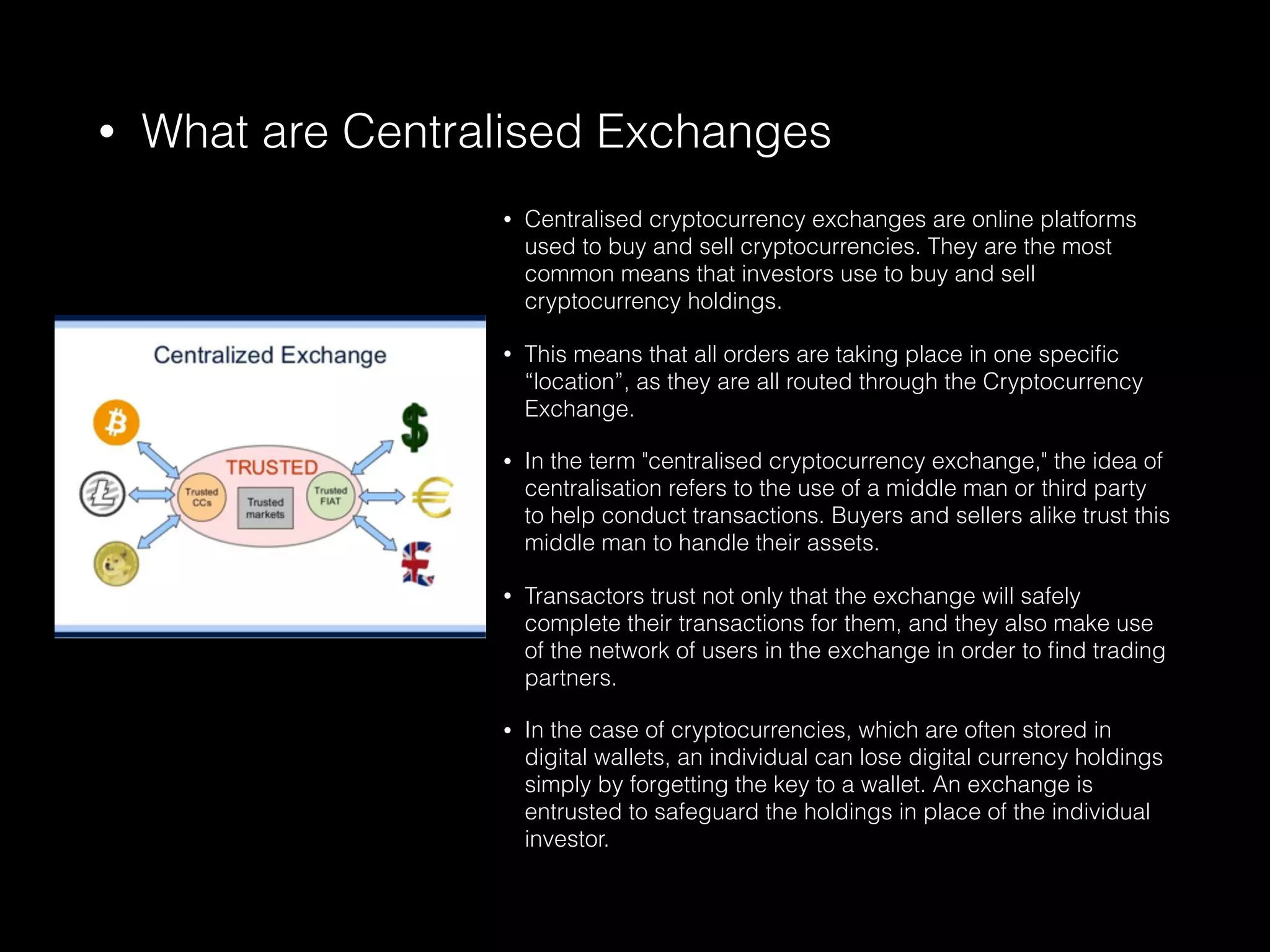 • What are Centralised Exchanges
• Centralised cryptocurrency exchanges are online platforms
used to buy and sell cryptocurrencies. They are the most
common means that investors use to buy and sell
cryptocurrency holdings.
• This means that all orders are taking place in one speciﬁc
“location”, as they are all routed through the Cryptocurrency
Exchange.
• In the term "centralised cryptocurrency exchange," the idea of
centralisation refers to the use of a middle man or third party
to help conduct transactions. Buyers and sellers alike trust this
middle man to handle their assets.
• Transactors trust not only that the exchange will safely
complete their transactions for them, and they also make use
of the network of users in the exchange in order to ﬁnd trading
partners.
• In the case of cryptocurrencies, which are often stored in
digital wallets, an individual can lose digital currency holdings
simply by forgetting the key to a wallet. An exchange is
entrusted to safeguard the holdings in place of the individual
investor.
 