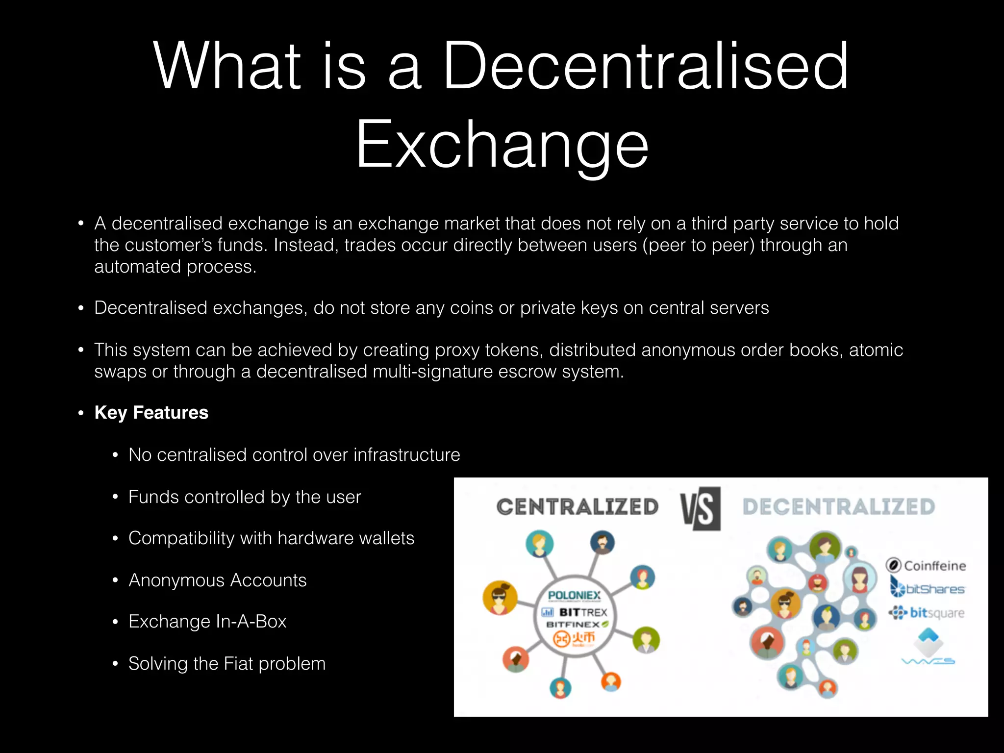 What is a Decentralised
Exchange
• A decentralised exchange is an exchange market that does not rely on a third party service to hold
the customer’s funds. Instead, trades occur directly between users (peer to peer) through an
automated process.
• Decentralised exchanges, do not store any coins or private keys on central servers
• This system can be achieved by creating proxy tokens, distributed anonymous order books, atomic
swaps or through a decentralised multi-signature escrow system.
• Key Features
• No centralised control over infrastructure
• Funds controlled by the user
• Compatibility with hardware wallets
• Anonymous Accounts
• Exchange In-A-Box
• Solving the Fiat problem
 